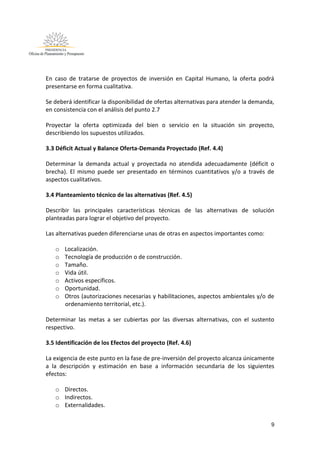 9
En caso de tratarse de proyectos de inversión en Capital Humano, la oferta podrá
presentarse en forma cualitativa.
Se deberá identificar la disponibilidad de ofertas alternativas para atender la demanda,
en consistencia con el análisis del punto 2.7
Proyectar la oferta optimizada del bien o servicio en la situación sin proyecto,
describiendo los supuestos utilizados.
3.3 Déficit Actual y Balance Oferta-Demanda Proyectado (Ref. 4.4)
Determinar la demanda actual y proyectada no atendida adecuadamente (déficit o
brecha). El mismo puede ser presentado en términos cuantitativos y/o a través de
aspectos cualitativos.
3.4 Planteamiento técnico de las alternativas (Ref. 4.5)
Describir las principales características técnicas de las alternativas de solución
planteadas para lograr el objetivo del proyecto.
Las alternativas pueden diferenciarse unas de otras en aspectos importantes como:
o Localización.
o Tecnología de producción o de construcción.
o Tamaño.
o Vida útil.
o Activos específicos.
o Oportunidad.
o Otros (autorizaciones necesarias y habilitaciones, aspectos ambientales y/o de
ordenamiento territorial, etc.).
Determinar las metas a ser cubiertas por las diversas alternativas, con el sustento
respectivo.
3.5 Identificación de los Efectos del proyecto (Ref. 4.6)
La exigencia de este punto en la fase de pre-inversión del proyecto alcanza únicamente
a la descripción y estimación en base a información secundaria de los siguientes
efectos:
o Directos.
o Indirectos.
o Externalidades.
 