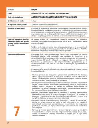 INACAP
ADMINISTRACIÓN GASTRONÓMICA INTERNACIONAL
ADMINISTRADOR GASTRONÓMICO INTERNACIONAL
4 años.
2 prácticas profesionales de 360 hrs c/u
El titulado de la carrera de Administración Gastronómica Internacional del Instituto
Profesional INACAP podrá desempeñarse en establecimientos gastronómicos, tales
como restaurantes, empresas de banquetería, casinos industriales, cruceros, resorts,
empresas de catering; en áreas gastronómicas de establecimientos educacionales,
clínicas u hospitales, y centros de eventos; así como en emprendimientos propios.
La carrera trabaja las competencias genéricas resolución de problemas,
comunicación oral y escrita, trabajo en equipo, uso de las tics, pensamiento creativo
y ética profesional.
También contempla asignaturas transversales que promueven el compromiso, la
autogestión y el emprendimiento, que constituyen el Sello del Alumno INACAP y
favorecen la autonomía e inserción laboral de sus egresados.
El egresado de la carrera Administración Gastronómica Internacional del Instituto
Profesional INACAP, está capacitado para gestionar la producción y la
comercialización de productos y servicios gastronómicos, atender las necesidades y
requerimientos del cliente utilizando un segundo idioma, participar en la
formulación y administración de emprendimientos gastronómicos y en
establecimientos del rubro, tanto en Chile como en el extranjero, bajo estándares de
calidad total.
El egresado de la carrera de Administración Gastronómica Internacional del Instituto
Profesional INACAP:
• Planifica procesos de producción gastronómica, considerando la eficiencia,
eficacia y propuestas creativas de productos, respetando normas, estándares de
calidad y sustentabilidad, tanto en emprendimientos propios como de terceros,
utilizando variables para la resolución de problemas.
• Diseña propuestas innovadoras y equilibradas en menú-completo, respetando el
origen, calidad, aspectos nutricionales, rendimiento y costos de los insumos de
manera rigurosa, dirigiendo el trabajo en diferentes departamentos de
producción, con actitud colaborativa, responsable y comprometida, de acuerdo a
las normas de higiene, seguridad y sustentabilidad.
• Gestiona operaciones comerciales de productos y servicios gastronómicos,
evaluando el uso y control de recursos financieros, económicos y de personas, en
pequeñas y medianas empresas, demostrando responsabilidad y respeto en el
cumplimiento de sus tareas y compromisos adquiridos.
• Comunica información a colaboradores, proveedores y clientes, de manera oral y
escrita, en lengua materna, en inglés a nivel intermedio y en francés de
especialidad, considerando las necesidades y requerimientos de los procesos
productivos y clientes, con el propósito de lograr colaborativamente los objetivos
de la empresa.
• Formula proyectos gastronómicos, considerando propuestas y soluciones
rentables tanto de terceros como de emprendimientos propios, de acuerdo a
normas, estándares de calidad y sustentabilidad exigidos, para el logro de los
objetivos deseados.
Institución
Carrera
Título Profesional oTécnico
Cantidad de años de estudio
N° de prácticas (cuántas y cuándo)
Descripción del campo laboral
Tipificar las competencias personales
(habilidades blandas), que la malla
curricular consideradurantelosaños
de estudio.
Perfil de egreso del estudiante
7
30
 