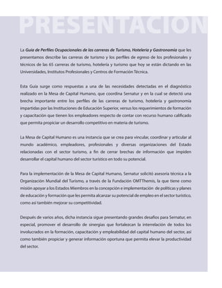 PRESENTACIÓN
La Guía de Perfiles Ocupacionales de las carreras de Turismo, Hotelería y Gastronomía que les
presentamos describe las carreras de turismo y los perfiles de egreso de los profesionales y
técnicos de las 65 carreras de turismo, hotelería y turismo que hoy se están dictando en las
Universidades, Institutos Profesionales y Centros de Formación Técnica.
Esta Guía surge como respuestas a una de las necesidades detectadas en el diagnóstico
realizado en la Mesa de Capital Humano, que coordina Sernatur y en la cual se detectó una
brecha importante entre los perfiles de las carreras de turismo, hotelería y gastronomía
impartidas por las Instituciones de Educación Superior, versus los requerimientos de formación
y capacitación que tienen los empleadores respecto de contar con recurso humano calificado
que permita propiciar un desarrollo competitivo en materia de turismo.
La Mesa de Capital Humano es una instancia que se crea para vincular, coordinar y articular al
mundo académico, empleadores, profesionales y diversas organizaciones del Estado
relacionadas con el sector turismo, a fin de cerrar brechas de información que impiden
desarrollar el capital humano del sector turístico en todo su potencial.
Para la implementación de la Mesa de Capital Humano, Sernatur solicitó asesoría técnica a la
Organización Mundial del Turismo, a través de la Fundación OMTThemis, la que tiene como
misión apoyar a los Estados Miembros en la concepción e implementación de políticas y planes
de educación y formación que les permita alcanzar su potencial de empleo en el sector turístico,
como así también mejorar su competitividad.
Después de varios años, dicha instancia sigue presentando grandes desafíos para Sernatur, en
especial, promover el desarrollo de sinergias que fortalezcan la interrelación de todos los
involucrados en la formación, capacitación y empleabilidad del capital humano del sector, así
como también propiciar y generar información oportuna que permita elevar la productividad
del sector.
 