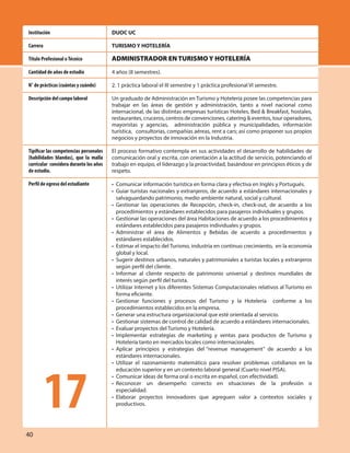40
DUOC UC
TURISMO Y HOTELERÍA
ADMINISTRADOR EN TURISMO Y HOTELERÍA
4 años (8 semestres).
2. 1 práctica laboral el III semestre y 1 práctica profesional VI semestre.
Un graduado de Administración en Turismo y Hotelería posee las competencias para
trabajar en las áreas de gestión y administración, tanto a nivel nacional como
internacional, de las distintas empresas turísticas Hoteles, Bed & Breakfast, hostales,
restaurantes, cruceros, centros de convenciones, catering & eventos, tour operadores,
mayoristas y agencias, administración pública y municipalidades, información
turística, consultorías, compañías aéreas, rent a cars; así como proponer sus propios
negocios y proyectos de innovación en la Industria.
El proceso formativo contempla en sus actividades el desarrollo de habilidades de
comunicación oral y escrita, con orientación a la actitud de servicio, potenciando el
trabajo en equipo, el liderazgo y la proactividad, basándose en principios éticos y de
respeto.
• Comunicar información turística en forma clara y efectiva en Inglés y Portugués.
• Guiar turistas nacionales y extranjeros, de acuerdo a estándares internacionales y
salvaguardando patrimonio, medio ambiente natural, social y cultural.
• Gestionar las operaciones de Recepción, check-in, check-out, de acuerdo a los
procedimientos y estándares establecidos para pasajeros individuales y grupos.
• Gestionar las operaciones del área Habitaciones de acuerdo a los procedimientos y
estándares establecidos para pasajeros individuales y grupos.
• Administrar el área de Alimentos y Bebidas de acuerdo a procedimientos y
estándares establecidos.
• Estimar el impacto del Turismo, industria en continuo crecimiento, en la economía
global y local.
• Sugerir destinos urbanos, naturales y patrimoniales a turistas locales y extranjeros
según perfil del cliente.
• Informar al cliente respecto de patrimonio universal y destinos mundiales de
interés según perfil del turista.
• Utilizar Internet y los diferentes Sistemas Computacionales relativos al Turismo en
forma eficiente.
• Gestionar funciones y procesos del Turismo y la Hotelería conforme a los
procedimientos establecidos en la empresa.
• Generar una estructura organizacional que esté orientada al servicio.
• Gestionar sistemas de control de calidad de acuerdo a estándares internacionales.
• Evaluar proyectos del Turismo y Hotelería.
• Implementar estrategias de marketing y ventas para productos de Turismo y
Hotelería tanto en mercados locales como internacionales.
• Aplicar principios y estrategias del “revenue management” de acuerdo a los
estándares internacionales.
• Utilizar el razonamiento matemático para resolver problemas cotidianos en la
educación superior y en un contexto laboral general (Cuarto nivel PISA).
• Comunicar ideas de forma oral o escrita en español, con efectividad).
• Reconocer un desempeño correcto en situaciones de la profesión o
especialidad.
• Elaborar proyectos innovadores que agreguen valor a contextos sociales y
productivos.
Institución
Carrera
Título Profesional oTécnico
Cantidad de años de estudio
N° de prácticas (cuántas y cuándo)
Descripción del campo laboral
Tipificar las competencias personales
(habilidades blandas), que la malla
curricular considera durante los años
de estudio.
Perfil de egreso del estudiante
17
 