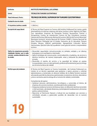 42
INSTITUTO PROFESIONAL LOS LEONES
TÉCNICO EN TURISMO SUSTENTABLE
TÉCNICO DE NIVEL SUPERIOR EN TURISMO SUSTENTABLE
2 años.
1 (360 hrs.)
El Técnico de Nivel Superior en Turismo del Instituto Profesional Los Leones, podrá
desempeñarse en diversas empresas del sector turístico, como: Agencias de Viajes,
Tour operadores, Empresas de Transporte Turístico, Aeropuertos, Puertos y
Terrapuertos, Casinos de entretención, Centros de Sky, Consultoras turísticas,
Cámaras deTurismo, Oficinas de información turística, Oficinas deTurismo Municipal,
Municipios turísticos, Servicio Nacional de Turismo, CONAF y Sistema Nacional de
Áreas Silvestres Protegidas por el Estado; Santuarios de la naturaleza, Parques
Privados, Museos, Edificios patrimoniales, Agrupaciones Culturales, Barrios
Patrimoniales, Ejercicio Libre de la profesión como guía de turismo o emprendedor
turístico.
• Desarrollar capacidades comunicacionales no verbales, verbales y en idiomas
extranjeros a un nivel básico e intermedio.
• Aplicar estrategias de comunicación, comercialización y marketing de servicios y
destinos turísticos, de manera responsable, veraz y utilizando las plataformas
actuales.
• Desarrollar el espíritu de servicio y la capacidad de trabajar en equipo
incorporándolo como un valor personal y profesional fundamental para la entrega
de servicios turísticos de calidad.
El Técnico de Nivel Superior en Turismo Sustentable del Instituto Profesional Los
Leones, es un técnico capacitado para gestionar y operar procesos y sistemas
administrativos y comerciales en diversos ámbitos de la Oferta Turística nacional,
articulando para ello los elementos patrimoniales, económicos, técnicos, idiomáticos
y éticos necesarios para la entrega de un servicio de calidad y sustentable.
Competencias de egreso:
• Gestionar procesos administrativos, tecnológicos y comerciales al interior de
empresas de servicios turísticos, considerando la ética profesional.
• Programar productos turísticos de diversos tipos, en diferentes destinos nacionales
e internacionales, calculando distancias y contemplando localizaciones y divisiones
político-administrativas.
• Relacionar el Patrimonio Natural y Cultural de una localidad, con servicios y
actividades actuales o potenciales posibles de desarrollar con el turismo
sustentable.
Institución
Carrera
Título Profesional oTécnico
Cantidad de años de estudio
N° de prácticas (cuántas y cuándo)
Descripción del campo laboral
Tipificar las competencias personales
(habilidades blandas), que la malla
curricular considera durante los años
de estudio.
Perfil de egreso del estudiante
19
 