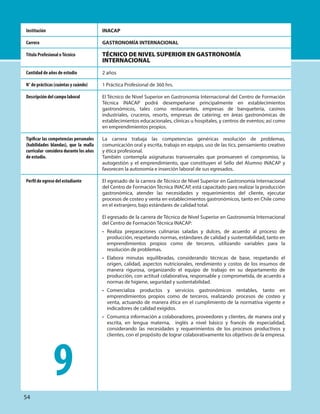 INACAP
GASTRONOMÍA INTERNACIONAL
TÉCNICO DE NIVEL SUPERIOR EN GASTRONOMÍA
INTERNACIONAL
2 años
1 Práctica Profesional de 360 hrs.
El Técnico de Nivel Superior en Gastronomía Internacional del Centro de Formación
Técnica INACAP podrá desempeñarse principalmente en establecimientos
gastronómicos, tales como restaurantes, empresas de banquetería, casinos
industriales, cruceros, resorts, empresas de catering; en áreas gastronómicas de
establecimientos educacionales, clínicas u hospitales, y centros de eventos; así como
en emprendimientos propios.
La carrera trabaja las competencias genéricas resolución de problemas,
comunicación oral y escrita, trabajo en equipo, uso de las tics, pensamiento creativo
y ética profesional.
También contempla asignaturas transversales que promueven el compromiso, la
autogestión y el emprendimiento, que constituyen el Sello del Alumno INACAP y
favorecen la autonomía e inserción laboral de sus egresados.
El egresado de la carrera de Técnico de Nivel Superior en Gastronomía Internacional
del Centro de Formación Técnica INACAP, está capacitado para realizar la producción
gastronómica, atender las necesidades y requerimientos del cliente, ejecutar
procesos de costeo y venta en establecimientos gastronómicos, tanto en Chile como
en el extranjero, bajo estándares de calidad total.
El egresado de la carrera de Técnico de Nivel Superior en Gastronomía Internacional
del Centro de Formación Técnica INACAP:
• Realiza preparaciones culinarias saladas y dulces, de acuerdo al proceso de
producción, respetando normas, estándares de calidad y sustentabilidad, tanto en
emprendimientos propios como de terceros, utilizando variables para la
resolución de problemas.
• Elabora minutas equilibradas, considerando técnicas de base, respetando el
origen, calidad, aspectos nutricionales, rendimiento y costos de los insumos de
manera rigurosa, organizando el equipo de trabajo en su departamento de
producción, con actitud colaborativa, responsable y comprometida, de acuerdo a
normas de higiene, seguridad y sustentabilidad.
• Comercializa productos y servicios gastronómicos rentables, tanto en
emprendimientos propios como de terceros, realizando procesos de costeo y
venta, actuando de manera ética en el cumplimiento de la normativa vigente e
indicadores de calidad exigidos.
• Comunica información a colaboradores, proveedores y clientes, de manera oral y
escrita, en lengua materna, inglés a nivel básico y francés de especialidad,
considerando las necesidades y requerimientos de los procesos productivos y
clientes, con el propósito de lograr colaborativamente los objetivos de la empresa.
Institución
Carrera
Título Profesional oTécnico
Cantidad de años de estudio
N° de prácticas (cuántas y cuándo)
Descripción del campo laboral
Tipificar las competencias personales
(habilidades blandas), que la malla
curricular considera durante los años
de estudio.
Perfil de egreso del estudiante
9
54
 