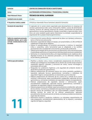 CENTRO DE FORMACIÓN TÉCNICA SANTO TOMÁS
GASTRONOMÍA INTERNACIONAL Y TRADICIONAL CHILENA
TÉCNICO DE NIVEL SUPERIOR
2.5 años
2 Prácticas: Intermedia (Tercer Semestre) Laboral (V Semestre).
El egresado de la carrera estará capacitado para desempeñarse en empresas de
servicios gastronómicos tales como: restaurantes, hoteles, casinos de alimentación
colectiva, servicios de catering, empresas de eventos, promociones de productos
gastronómicos, turismo gastronómico, tiendas comerciales y supermercados, entre
otros, así como también puede ejercer libremente la actividad, emprendiendo la
organización de su propia empresa gastronómica.
• Comunicarse de manera efectiva, expresando las ideas con claridad y coherencia,
tanto en forma oral como escrita.
• Demostrar capacidad de trabajo en equipo, con proactividad y un alto sentido de
calidad para el logro de los objetivos.
• Utilizar el autoaprendizaje, la formación permanente y continua, la capacidad
crítica y autocrítica, como herramienta para la adaptación a los cambios
permanentes de la sociedad del conocimiento y el desarrollo profesional.
• Utilizar las tecnologías de la comunicación y la información como herramienta para
el aprendizaje autónomo y el mejoramiento del desempeño personal y profesional.
• Demostrar un comportamiento ético y de responsabilidad social, respetuoso de la
dignidad humana en las relaciones personales y en los diferentes ámbitos de
acción laboral y profesional.
• Planificar y diseñar carta y menú, considerando preparaciones de alimentos y
bebidas que satisfagan las necesidades de los clientes de acuerdo al tipo empresa,
respetando aspectos culturales y estructura de costos, nuevas tecnologías y
necesidades del mercado.
• Resguardar las condiciones higiénicas y de seguridad del ambiente donde se
desarrolla la producción gastronómica.
• Elaborar preparaciones de alimentos básicos de cocina, pastelería, panadería y
repostería, aplicando técnicas gastronómicas, normativas y estándares de
seguridad e higiene correspondientes en restoración y cocina industrial.
• Elaborar preparaciones de alimentos de los cuartos frío y caliente de la cocina
nacional e internacional, según procedimientos establecidos, aplicando técnicas
gastronómicas, normativas y estándares de seguridad e higiene correspondientes.
• Elaborar preparaciones de repostería nacional e internacional, según
procedimientos establecidos, aplicando técnicas gastronómicas, normativas y
estándares de seguridad e higiene correspondientes.
• Elaborar preparaciones de bebidas según procedimientos establecidos, aplicando
técnicas de bar, normativas y estándares de seguridad e higiene correspondientes.
• Ejecutar servicio de comedores y bar con responsabilidad y respeto, utilizando
distintas técnicas de venta de las diversas preparaciones, aplicando
procedimientos técnicos de atención al cliente, normativas y tendencias existentes,
según tipo de empresa.
• Administrar insumos y productos, conforme a su naturaleza, requerimientos de
cada preparación, procedimientos administrativos de la empresa y normativas
vigentes de higiene y seguridad.
Institución
Carrera
Título Profesional oTécnico
Cantidad de años de estudio
N° de prácticas (cuántas y cuándo)
Descripción del campo laboral
Tipificar las competencias personales
(habilidades blandas), que la malla
curricular consideradurantelosaños
de estudio.
Perfil de egreso del estudiante
11
56
 