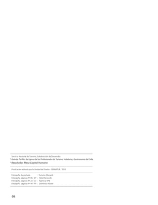 68
Servicio Nacional de Turismo, Subdirección de Desarrollo:
* Guía de Perfiles de Egreso de los Profesionales de Turismo, Hotelería y Gastronomía de Chile
*Resultados Mesa Capital Humano
Publicación editada por la Unidad de Diseño - SERNATUR / 2015
Fotografía de portada : Turismo Miscanti
Fotografía páginas Nº 06 - 07 : Hotel Kennedy
Fotografía páginas Nº 22 - 23 : Agencia ATN
Fotografía páginas Nº 48 - 49 : Dominica Hostel
 