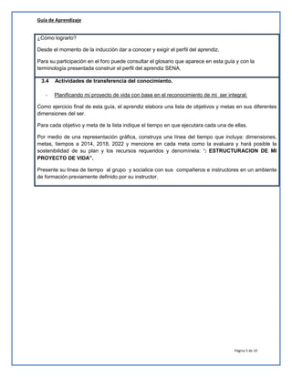 Guía de Aprendizaje
¿Cómo lograrlo?
Desde el momento de la inducción dar a conocer y exigir el perfil del aprendiz.
Para su participación en el foro puede consultar el glosario que aparece en esta guía y con la
terminología presentada construir el perfil del aprendiz SENA.
3.4
-

Actividades de transferencia del conocimiento.
Planificando mi proyecto de vida con base en el reconocimiento de mi ser integral:

Como ejercicio final de esta guía, el aprendiz elabora una lista de objetivos y metas en sus diferentes
dimensiones del ser.
Para cada objetivo y meta de la lista indique el tiempo en que ejecutara cada una de ellas.
Por medio de una representación gráfica, construya una línea del tiempo que incluya: dimensiones,
metas, tiempos a 2014, 2018, 2022 y mencione en cada meta como la evaluara y hará posible la
sostenibilidad de su plan y los recursos requeridos y denomínela: “: ESTRUCTURACION DE MI
PROYECTO DE VIDA”.
Presente su línea de tiempo al grupo y socialice con sus compañeros e instructores en un ambiente
de formación previamente definido por su instructor.

Página 5 de 10

 