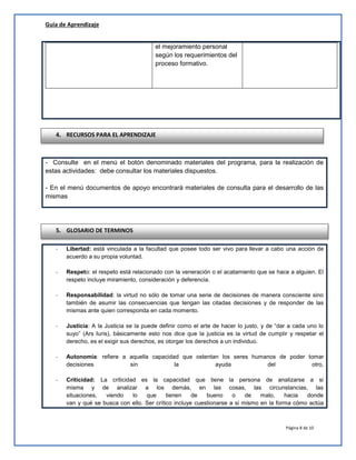Guía de Aprendizaje
el mejoramiento personal
según los requerimientos del
proceso formativo.

4. RECURSOS PARA EL APRENDIZAJE

- Consulte en el menú el botón denominado materiales del programa, para la realización de
estas actividades: debe consultar los materiales dispuestos.
- En el menú documentos de apoyo encontrará materiales de consulta para el desarrollo de las
mismas

5. GLOSARIO DE TERMINOS
-

Libertad: está vinculada a la facultad que posee todo ser vivo para llevar a cabo una acción de
acuerdo a su propia voluntad.

-

Respeto: el respeto está relacionado con la veneración o el acatamiento que se hace a alguien. El
respeto incluye miramiento, consideración y deferencia.

-

Responsabilidad: la virtud no sólo de tomar una serie de decisiones de manera consciente sino
también de asumir las consecuencias que tengan las citadas decisiones y de responder de las
mismas ante quien corresponda en cada momento.

-

Justicia: A la Justicia se la puede definir como el arte de hacer lo justo, y de “dar a cada uno lo
suyo” (Ars Iuris), básicamente esto nos dice que la justicia es la virtud de cumplir y respetar el
derecho, es el exigir sus derechos, es otorgar los derechos a un individuo.

-

Autonomía: refiere a aquella capacidad que ostentan los seres humanos de poder tomar
decisiones
sin
la
ayuda
del
otro,

-

Criticidad: La criticidad es la capacidad que tiene
misma y de analizar a los demás, en las
situaciones,
viendo
lo
que
tienen
de
bueno
van y qué se busca con ello. Ser crítico incluye cuestionarse

la persona de analizarse a si
cosas, las circunstancias, las
o
de
malo,
hacia
donde
a si mismo en la forma cómo actúa

Página 8 de 10

 