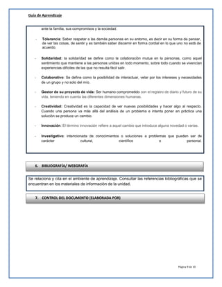 Guía de Aprendizaje
ante la familia, sus compromisos y la sociedad.
-

Tolerancia: Saber respetar a las demás personas en su entorno, es decir en su forma de pensar,
de ver las cosas, de sentir y es también saber discernir en forma cordial en lo que uno no está de
acuerdo.

-

Solidaridad: la solidaridad se define como la colaboración mutua en la personas, como aquel
sentimiento que mantiene a las personas unidas en todo momento, sobre todo cuando se vivencian
experiencias difíciles de las que no resulta fácil salir.

-

Colaborativo: Se define como la posibilidad de interactuar, velar por los intereses y necesidades
de un grupo y no solo del mío.

-

Gestor de su proyecto de vida: Ser humano comprometido con el registro de diario y futuro de su
vida, teniendo en cuenta las diferentes dimensiones humanas.

-

Creatividad: Creatividad es la capacidad de ver nuevas posibilidades y hacer algo al respecto.
Cuando una persona va más allá del análisis de un problema e intenta poner en práctica una
solución se produce un cambio.

-

Innovación: El término innovación refiere a aquel cambio que introduce alguna novedad o varias.

-

Investigativo: intencionada de conocimientos o soluciones a problemas que pueden ser de
carácter
cultural,
científico
o
personal.

6. BIBLIOGRAFÍA/ WEBGRAFÍA
Se relaciona y cita en el ambiente de aprendizaje. Consultar las referencias bibliográficas que se
encuentran en los materiales de información de la unidad.
7. CONTROL DEL DOCUMENTO (ELABORADA POR)

Página 9 de 10

 