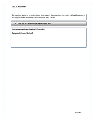 Guía de Aprendizaje

Se relaciona y cita en el ambiente de aprendizaje. Consultar las referencias bibliográficas que se
encuentran en los materiales de información de la unidad.
7. CONTROL DEL DOCUMENTO (ELABORADA POR)
Equipo de ética e integralidad de la Formación.
Equipo de inducción Nacional.

Página 8 de 8

 