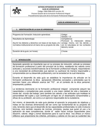 SISTEMA INTEGRADO DE GESTIÓN
GUÍA DE APRENDIZAJE
Código: F004-P006-GFPI versión: 01
Proceso Gestión de la Formación Profesional Integral
Procedimiento Ejecución de la Formación Profesional Integral

GUÍA DE APRENDIZAJE Nº 2

1. IDENTIFICACIÓN DE LA GUIA DE APRENDIZAJE
Programa de Formación: Inducción aprendices

Código:
Versión: 1.0
Resultados de Aprendizaje:
Competencia:
Promover la interacción idónea
Asumir los deberes y derechos con base en las leyes y la consigo mismo, con los demás y
normativa institucional en el marco de su proyecto de vida. con la naturaleza en los contextos
laboral y social.
Duración de la guía ( en horas):

2 horas

2. INTRODUCCIÓN

Apreciado aprendiz es importante que en su proceso de inducción, articule su proceso
de formación profesional a partir del principio de la ética, resaltando los valores como
actitudes y acciones transformadoras de la formación profesional Integral, respondiendo
a una necesidad de profesionales que ejerzan su quehacer de manera responsable y
comprometida con su desarrollo profesional y con la sociedad en la cual interactúa.
Durante el desarrollo de esta guía se establece la importancia de articular en la
formación profesional, la ética apropiando diferentes conceptos y actividades que le
permiten hacer una reflexión acerca del “YO” en el contexto de la ética personal,
empresarial y pública.
La tendencia dominante en la formación profesional integral comprende adquirir las
capacidades y competencias para acceder a una mejor calidad de vida y bienestar a
través del mundo del trabajo; pero también los valores y las actitudes que moldean la
personalidad del sujeto y que contribuyen al logro de un desempeño comprometido y
eficaz de su profesión, así como a un ejercicio responsable de la ciudadanía.
Así mismo, el desarrollo de esta guía plantea al aprendiz la propuesta de objetivos y
metas en las diversas dimensiones del ser como eje fundamental de su proyecto de
vida, teniendo claro que el desarrollo de las capacidades profesionales no sólo involucra
técnicas, sino también requiere de normas, principios, pautas que guíen el uso y la
aplicación de esas competencias, donde el saber hacer incluye capacidades para
discernir, valorar, elegir y tomar decisiones para lo cual la ética nos ofrece un marco
reflexivo que proporciona los criterios, principios y valores en los que se sustenten las

 