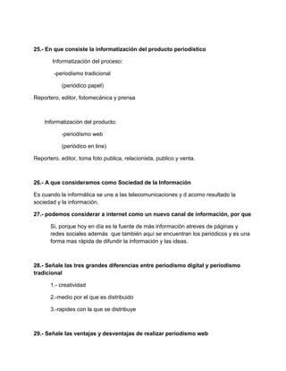 25.- En que consiste la informatización del producto periodístico
Informatización del proceso:
-periodismo tradicional
(periódico papel)
Reportero, editor, fotomecánica y prensa

Informatización del producto:
-periodismo web
(periódico en line)
Reportero, editor, toma foto publica, relacionista, publico y venta.

26.- A que consideramos como Sociedad de la Información
Es cuando la informática se une a las telecomunicaciones y d acomo resultado la
sociedad y la información.
27.- podemos considerar a internet como un nuevo canal de información, por que
Si, porque hoy en día es la fuente de más información atreves de páginas y
redes sociales además que también aquí se encuentran los periódicos y es una
forma mas rápida de difundir la información y las ideas.

28.- Señale las tres grandes diferencias entre periodismo digital y periodismo
tradicional
1.- creatividad
2.-medio por el que es distribuido
3.-rapides con la que se distribuye

29.- Señale las ventajas y desventajas de realizar periodismo web

 