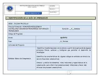 INSTITUCIÒN EDUCATIVA JULIÀN TRUJILLO
Gestión Académica
GA-GA001
Versión: 1
Ene-20-2015
GUIA DE APRENDIZAJE No. 1
1
1. IDENTIFICACIÓN DE LA GUÍA DE APRENDIZAJE
SEDE: JULIAN TRUJILLO
Área de Formación: HUMANIDADES(LENGUA
CASTELLANA-IDIOMAEXTRANJERO)C. NATURALES-
TECNOLOGÍA
Duración: __4__Semanas
Código del Programa:
Grado: QUINTO
Fase: _4_ Periodo
Actividad del Proyecto:
Estándar Básico de Competencia
Identifico transformaciones en mi entorno a partir de la aplicación de algunos
principios físicos, químicos y biológicos que permiten el desarrollo de
tecnologías
Identifico las características de algunos códigos no verbales con miras a su
uso en situaciones comunicativas.
Conozco y analizo los elementos, roles, relaciones y reglas básicas de la
comunicación, para inferir las (comunicaciones) intenciones y hacer más
eficaces los procesos comunicativos.
 