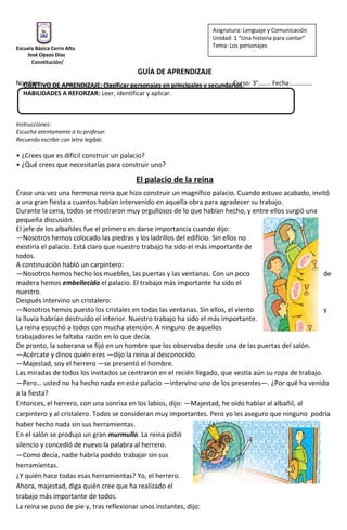 OBJETIVO DE APRENDIZAJE: Clasificar personajes en principales y secundarios.
HABILIDADES A REFORZAR: Leer, identificar y aplicar.
Escuela Básica Cerro Alto
José Opazo Díaz
Constitución/
GUÍA DE APRENDIZAJE
Nombre: …………………………………………………………………………………………………………. Curso: 3°…….. Fecha:…………..
Instrucciones:
Escucha atentamente a tu profesor.
Recuerda escribir con letra legible.
• ¿Crees que es difícil construir un palacio?
• ¿Qué crees que necesitarías para construir uno?
El palacio de la reina
Érase una vez una hermosa reina que hizo construir un magnífico palacio. Cuando estuvo acabado, invitó
a una gran fiesta a cuantos habían intervenido en aquella obra para agradecer su trabajo.
Durante la cena, todos se mostraron muy orgullosos de lo que habían hecho, y entre ellos surgió una
pequeña discusión.
El jefe de los albañiles fue el primero en darse importancia cuando dijo:
—Nosotros hemos colocado las piedras y los ladrillos del edificio. Sin ellos no
existiría el palacio. Está claro que nuestro trabajo ha sido el más importante de
todos.
A continuación habló un carpintero:
—Nosotros hemos hecho los muebles, las puertas y las ventanas. Con un poco de
madera hemos embellecido el palacio. El trabajo más importante ha sido el
nuestro.
Después intervino un cristalero:
—Nosotros hemos puesto los cristales en todas las ventanas. Sin ellos, el viento y
la lluvia habrían destruido el interior. Nuestro trabajo ha sido el más importante.
La reina escuchó a todos con mucha atención. A ninguno de aquellos
trabajadores le faltaba razón en lo que decía.
De pronto, la soberana se fijó en un hombre que los observaba desde una de las puertas del salón.
—Acércate y dinos quién eres —dijo la reina al desconocido.
—Majestad, soy el herrero —se presentó el hombre.
Las miradas de todos los invitados se centraron en el recién llegado, que vestía aún su ropa de trabajo.
—Pero… usted no ha hecho nada en este palacio —intervino uno de los presentes—. ¿Por qué ha venido
a la fiesta?
Entonces, el herrero, con una sonrisa en los labios, dijo: —Majestad, he oído hablar al albañil, al
carpintero y al cristalero. Todos se consideran muy importantes. Pero yo les aseguro que ninguno podría
haber hecho nada sin sus herramientas.
En el salón se produjo un gran murmullo. La reina pidió
silencio y concedió de nuevo la palabra al herrero.
—Como decía, nadie habría podido trabajar sin sus
herramientas.
¿Y quién hace todas esas herramientas? Yo, el herrero.
Ahora, majestad, diga quién cree que ha realizado el
trabajo más importante de todos.
La reina se puso de pie y, tras reflexionar unos instantes, dijo:
Asignatura: Lenguaje y Comunicación
Unidad: 1 “Una historia para contar”
Tema: Los personajes
 