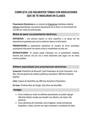 COMPLETA LOS SIGUIENTES TEMAS CON INDICACIONES
QUE SE TE INDICARAN EN CLASES
Presentación Electrónica es un conjunto de Diapositivas diseñadas mediante
software especializado, que apoyan exposiciones de un tema o la comunicación de
una idea por medio de audiovisuales.
Modos de operar una presentación electrónica
EXPOSICION -- Una persona expone un tema específico y se apoya con las
diapositivas proyectadas para que la audiencia observe la información.
PRESENTACIÓN--La presentación electrónica se muestra de forma automática
proyectando información de manera cíclica o mostrándola una sola vez.
INTERACTUANDO-- El usuario puede interactuar con la presentación mediante
botones para avanzar una por una o tomar decisiones para seguir uno de varios
caminos posibles.
Software especializado para presentaciones electrónicas
Comercial: PowerPoint de Microsoft, Corel Presentation de Corel Corporation, X de
Mac, Harvard graphics de software publishing corporations, IBM lotus freelance
graphics.
Libre: Impress de OpenOfice.org, IBM lotus Symphony Presentation.
En línea: Thinkfree Show de Google, Zoho Show de AdventNet.
Ventajas
 Al ser creadas por medio de software especializado, se pueden agregar
diferentes efectos visuales que resultan muy efectivo y las hacen más
atractivas.
 Incluir elementos de multimedia, como imágenes, sonido animaciones,
fotografías y videos, permite una mejor compresión y asimilación de ideas.
 