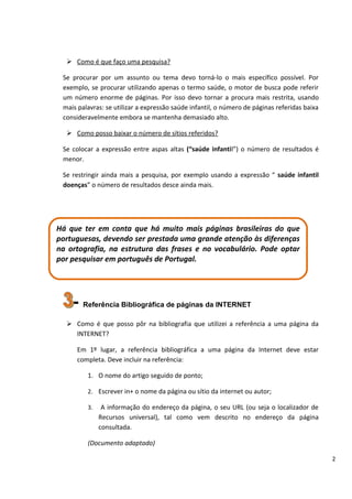  Como é que faço uma pesquisa?

 Se procurar por um assunto ou tema devo torná-lo o mais específico possível. Por
 exemplo, se procurar utilizando apenas o termo saúde, o motor de busca pode referir
 um número enorme de páginas. Por isso devo tornar a procura mais restrita, usando
 mais palavras: se utilizar a expressão saúde infantil, o número de páginas referidas baixa
 consideravelmente embora se mantenha demasiado alto.

   Como posso baixar o número de sítios referidos?

 Se colocar a expressão entre aspas altas (“saúde infantil”) o número de resultados é
 menor.

 Se restringir ainda mais a pesquisa, por exemplo usando a expressão “ saúde infantil
 doenças” o número de resultados desce ainda mais.




Há que ter em conta que há muito mais páginas brasileiras do que
portuguesas, devendo ser prestada uma grande atenção às diferenças
na ortografia, na estrutura das frases e no vocabulário. Pode optar
por pesquisar em português de Portugal.




    - Referência Bibliográfica de páginas da INTERNET
   Como é que posso pôr na bibliografia que utilizei a referência a uma página da
    INTERNET?

     Em 1º lugar, a referência bibliográfica a uma página da Internet deve estar
     completa. Deve incluir na referência:

         1. O nome do artigo seguido de ponto;

         2. Escrever in+ o nome da página ou sítio da internet ou autor;

         3.    A informação do endereço da página, o seu URL (ou seja o localizador de
              Recursos universal), tal como vem descrito no endereço da página
              consultada.

         (Documento adaptado)

                                                                                              2
 
