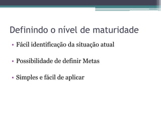 Definindo o nível de maturidade
• Fácil identificação da situação atual

• Possibilidade de definir Metas

• Simples e fácil de aplicar
 