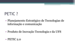 PETIC ?
• Planejamento Estratégico de Tecnologias de
  informação e comunicação

• Produto de Inovação Tecnologia e da UFS

• PETIC 2.0
 