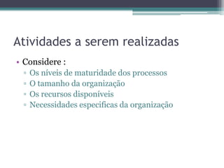 Atividades a serem realizadas
• Considere :
 ▫   Os níveis de maturidade dos processos
 ▫   O tamanho da organização
 ▫   Os recursos disponíveis
 ▫   Necessidades especificas da organização
 