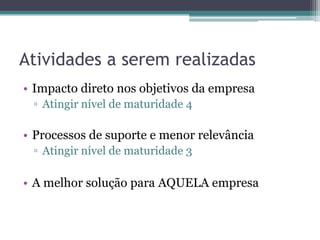 Atividades a serem realizadas
• Impacto direto nos objetivos da empresa
 ▫ Atingir nível de maturidade 4

• Processos de suporte e menor relevância
 ▫ Atingir nível de maturidade 3

• A melhor solução para AQUELA empresa
 
