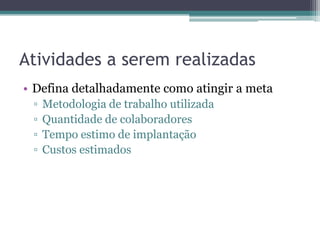 Atividades a serem realizadas
• Defina detalhadamente como atingir a meta
 ▫   Metodologia de trabalho utilizada
 ▫   Quantidade de colaboradores
 ▫   Tempo estimo de implantação
 ▫   Custos estimados
 