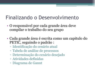 Finalizando o Desenvolvimento
• O responsável por cada grande área deve
  compilar o trabalho do seu grupo

• Cada grande área é escrita como um capitulo do
  PETIC, seguindo o padrão :
 ▫   Identificação do cenário atual
 ▫   Tabela de análise de processos
 ▫   Determinação do cenário desejado
 ▫   Atividades definidas
 ▫   Diagrama de Gannt
 