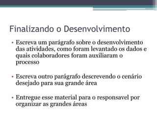 Finalizando o Desenvolvimento
• Escreva um parágrafo sobre o desenvolvimento
  das atividades, como foram levantado os dados e
  quais colaboradores foram auxiliaram o
  processo

• Escreva outro parágrafo descrevendo o cenário
  desejado para sua grande área

• Entregue esse material para o responsavel por
  organizar as grandes áreas
 