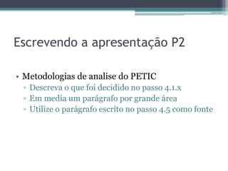 Escrevendo a apresentação P2

• Metodologias de analise do PETIC
 ▫ Descreva o que foi decidido no passo 4.1.x
 ▫ Em media um parágrafo por grande área
 ▫ Utilize o parágrafo escrito no passo 4.5 como fonte
 
