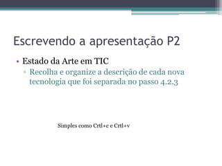 Escrevendo a apresentação P2
• Estado da Arte em TIC
 ▫ Recolha e organize a descrição de cada nova
   tecnologia que foi separada no passo 4.2.3




          Simples como Crtl+c e Crtl+v
 