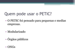 Quem pode usar o PETIC?
• O PETIC foi pensado para pequenas e medias
  empresas.

• Modularizado

• Órgãos públicos

• ONGs
 