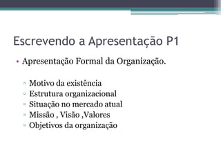 Escrevendo a Apresentação P1
• Apresentação Formal da Organização.

 ▫   Motivo da existência
 ▫   Estrutura organizacional
 ▫   Situação no mercado atual
 ▫   Missão , Visão ,Valores
 ▫   Objetivos da organização
 