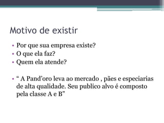 Motivo de existir
• Por que sua empresa existe?
• O que ela faz?
• Quem ela atende?

• “ A Pand’oro leva ao mercado , pães e especiarias
  de alta qualidade. Seu publico alvo é composto
  pela classe A e B”
 