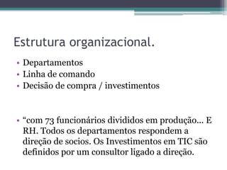 Estrutura organizacional.
• Departamentos
• Linha de comando
• Decisão de compra / investimentos


• “com 73 funcionários divididos em produção... E
  RH. Todos os departamentos respondem a
  direção de socios. Os Investimentos em TIC são
  definidos por um consultor ligado a direção.
 