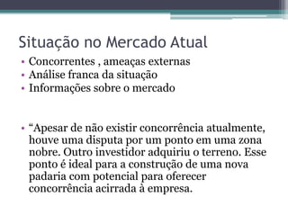 Situação no Mercado Atual
• Concorrentes , ameaças externas
• Análise franca da situação
• Informações sobre o mercado


• “Apesar de não existir concorrência atualmente,
  houve uma disputa por um ponto em uma zona
  nobre. Outro investidor adquiriu o terreno. Esse
  ponto é ideal para a construção de uma nova
  padaria com potencial para oferecer
  concorrência acirrada à empresa.
 