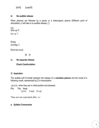 [lɪtll]        [sædll]


iii.      No audible release:

When plosives are followed by a pause or a heterorganic plosive (Different point of
articulation), it will take a no audible release. [¬]

e.g.
Shut up !!!
         ¬
[ʃʌt ʌp ]



Smog.
[smɒg¬]

Drink too much.

                        [k¬ t]

iv.       No separate release:

         Check Coarticulation.



7) Aspiration

The audible puff of breath between the release of a voiceless plosive and the onset of a
following vowel, represented by [h] in transcription.

/p,t,k/ when they are in initial position and stressed.
Pity  Tidy Keep.
                   [ˈphɪti   ˈthaɪdi ˈkhiːp]


They are not aspirated after /s/


8)     Syllabic Consonants




                                                                                           II
 