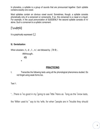 In phonetics, a syllable is a group of sounds that are pronounced together. Each syllable
contains exactly one vowel.

Most syllables contain an obvious vowel sound. Sometimes, though, a syllable consists
phonetically only of a consonant or consonants. If so, this consonant is a nasal or a liquid.
For example, in the usual pronunciation of SUDDENLY the second syllable consists of /n/
alone. Such a consonant is a syllabic consonant.

['sʌdn̩li]

It is graphically expressed [ˌ]



9) Dentalization

When alveolars /t, d , l , n/ are followed by     /ð θ/.
                   Although.
                    ɫð
               п


                                            PRACTICING
I.              Transcribe the following texts using all the phonological phenomena studied. Do
          not forget using weak forms too.


Text 1.



“…There is ′no good in my ′going to see ′little ′Hans as ′long as the ′snow lasts,

the ′Miller used to ′ say to his ′wife, for when ′people are in ′trouble they should




                                                                                                  II
 