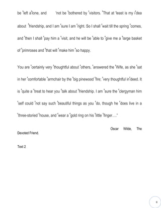 be ′left a′lone, and       ′not be ′bothered by ′visitors. ′That at ′least is my i′dea


about ′friendship, and I am ′sure I am ′right. So I shall ′wait till the spring ′comes,

and ′then I shall ′pay him a ′visit, and he will be ′able to ′give me a ′large basket

of ′primroses and ′that will ′make him ′so happy.


You are ′certainly very ′thoughtful about ′others, ′answered the ′Wife, as she ′sat

in her ′comfortable ′armchair by the ′big pinewood ′fire; ′very thoughtful in′deed. It

is ′quite a ′treat to hear you ′talk about ′friendship. I am ′sure the ′clergyman him

′self could ′not say such ′beautiful things as you ′do, though he ′does live in a

′three-storied ′house, and ′wear a ′gold ring on his ′little ′finger….”

                                                                 Oscar    Wilde,   The
Devoted Friend.


Text 2




                                                                                          II
 