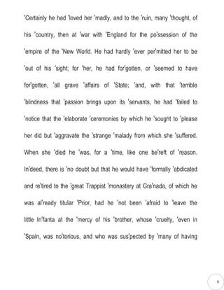 ′Certainly he had ′loved her ′madly, and to the ′ruin, many ′thought, of

his ′country, then at ′war with ′England for the po′ssession of the

′empire of the ′New World. He had hardly ′ever per′mitted her to be

′out of his ′sight; for ′her, he had for′gotten, or ′seemed to have

for′gotten, ′all grave ′affairs of ′State; ′and, with that ′terrible

′blindness that ′passion brings upon its ′servants, he had ′failed to

′notice that the ′elaborate ′ceremonies by which he ′sought to ′please

her did but ′aggravate the ′strange ′malady from which she ′suffered.

When she ′died he ′was, for a ′time, like one be′reft of ′reason.

In′deed, there is ′no doubt but that he would have ′formally ′abdicated

and re′tired to the ′great Trappist ′monastery at Gra′nada, of which he

was al′ready titular ′Prior, had he ′not been ′afraid to ′leave the

little In′fanta at the ′mercy of his ′brother, whose ′cruelty, ′even in

′Spain, was no′torious, and who was sus′pected by ′many of having




                                                                           II
 