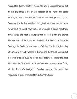 ′caused the Queen's ′death by means of a ′pair of ′poisoned ′gloves that

he had pre′sented to her on the o′ccasion of her ′visiting his ′castle

in ′Aragon. Even ′after the expi′ration of the ′three years of ′public

′mourning that he had or′dained throughout his ′whole do′minions by

′royal ′edict, he would ′never suffer his ′ministers to ′speak about ′any

new a′lliance, and when the ′Emperor him′self ′sent to him, and ′offered

him the ′hand of the ′lovely Arch′duchess of Bo′hemia, his ′niece, in

′marriage, he ′bade the am′bassadors ′tell their ′master that the ′King

of ′Spain was al′ready ′wedded to ′Sorrow, and that though she was but

a ′barren ′bride he ′loved her ′better than ′Beauty; an ′answer that ′cost

his ′crown the ′rich ′provinces of the ′Netherlands, which ′soon ′after,

at the ′Emperor's insti′gation, ′revolted a′gainst him under the

′leadership of some fa′natics of the Re′formed ′Church.




                                                                             II
 