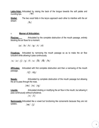 Labio-Velar: Articulated by raising the back of the tongue towards the soft palate and
rounding lips.        /w/
Glottal:      The two vocal folds in the larynx approach each other to interfere with the air
stream
                     /h/



II.        Manner of Articulation:
Plosives:             Articulated by the complete obstruction of the mouth passage, entirely
blocking the air flows for a moment.

           /p/ /b/ /k/ /g/ /t/ /d/


Fricatives: Articulated by narrowing the mouth passage so as to make the air flow
turbulent while allowing it pass continuously.

/s/ /z/ /ʃ/ /ʒ/ /f/ /v/ /ð/ /θ/ /h/


Affricates:   Articulated with first complete obstruction and then a narrowing of the mouth
passage.
                    /tʃ/ /dʒ/


Nasals:               Articulated by complete obstruction of the mouth passage but allowing
the air to pass through the nose.
                 /m/ /n/ /ŋ/
Liquids:            Articulated dividing or modifying the air flow in the mouth, but allowing it
pass continuously without turbulence.
                     /r/ /l/

Semivowels:Articulated like a vowel but functioning like consonants because they are not
syllabic.       /w/ /j/




                                                                                                   II
 