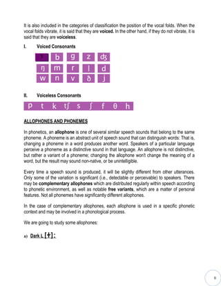 It is also included in the categories of classification the position of the vocal folds. When the
vocal folds vibrate, it is said that they are voiced. In the other hand, if they do not vibrate, it is
said that they are voiceless.
I.     Voiced Consonants
         Ʒ




II.    Voiceless Consonants




ALLOPHONES AND PHONEMES

In phonetics, an allophone is one of several similar speech sounds that belong to the same
phoneme. A phoneme is an abstract unit of speech sound that can distinguish words: That is,
changing a phoneme in a word produces another word. Speakers of a particular language
perceive a phoneme as a distinctive sound in that language. An allophone is not distinctive,
but rather a variant of a phoneme; changing the allophone won't change the meaning of a
word, but the result may sound non-native, or be unintelligible.

Every time a speech sound is produced, it will be slightly different from other utterances.
Only some of the variation is significant (i.e., detectable or perceivable) to speakers. There
may be complementary allophones which are distributed regularly within speech according
to phonetic environment, as well as notable free variants, which are a matter of personal
features. Not all phonemes have significantly different allophones.

In the case of complementary allophones, each allophone is used in a specific phonetic
context and may be involved in a phonological process.

We are going to study some allophones:

a) Dark L [ ɫ]:




                                                                                                         II
 