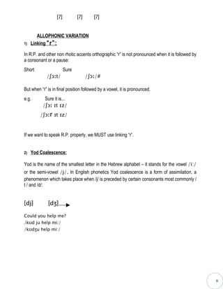[ʔ]          [ʔ]      [ʔ]


        ALLOPHONIC VARIATION
1)   Linking “r”:

In R.P. and other non rhotic accents orthographic “r” is not pronounced when it is followed by
a consonant or a pause:
Short                   Sure
            /ʃɔːt/                   /ʃɔː/#

But when “r” is in final position followed by a vowel, it is pronounced.
e.g.       Sure it is...
          /ʃɔː ɪt ɪz/
         /ʃɔːr ɪt ɪz/


If we want to speak R.P. properly, we MUST use linking “r”.


2)   Yod Coalescence:

Yod is the name of the smallest letter in the Hebrew alphabet – it stands for the vowel /i:/
or the semi-vowel /j/. In English phonetics Yod coalescence is a form of assimilation, a
phenomenon which takes place when /j/ is preceded by certain consonants most commonly /
t / and /d/:


[dj]         [dʒ]

Could you help me?
/kʊd ju help mi:/
/kʊdʒu help mi:/




                                                                                                 II
 
