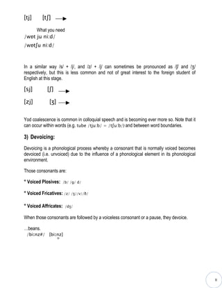 [tj]      [tʃ]

     What you need
/wɒt ju ni:d/
/wɒtʃu ni:d/



In a similar way /s/ + /j/, and /z/ + /j/ can sometimes be pronounced as /ʃ/ and /ʒ/
respectively, but this is less common and not of great interest to the foreign student of
English at this stage.

[sj]        [ʃ]

[zj]         [ʒ]


Yod coalescence is common in colloquial speech and is becoming ever more so. Note that it
can occur within words (e.g. tube /tju:b/ = /tʃu:b/) and between word boundaries.

3) Devoicing:
Devoicing is a phonological process whereby a consonant that is normally voiced becomes
devoiced (i.e. unvoiced) due to the influence of a phonological element in its phonological
environment.

Those consonants are:

° Voiced Plosives:     /b/ /g/ d/


° Voiced Fricatives: /z/ /ʒ//v//ð/

° Voiced Affricates:    /dʒ/


When those consonants are followed by a voiceless consonant or a pause, they devoice.

…beans.
 /biːnz#/ [biːnz]




                                                                                              II
 