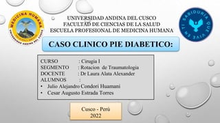 UNIVERSIDAD ANDINA DEL CUSCO
FACULTAD DE CIENCIAS DE LA SALUD
ESCUELA PROFESIONAL DE MEDICINA HUMANA
CURSO : Cirugia I
SEGMENTO : Rotacion de Traumatologia
DOCENTE : Dr Laura Alata Alexander
ALUMNOS :
• Julio Alejandro Condori Huamani
• Cesar Augusto Estrada Torres
Cusco - Perú
2022
CASO CLINICO PIE DIABETICO:
 