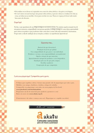 • Os resíduos secos devem ser separados nos cestos de coleta seletiva e vão para a reciclagem.
• Se você estiver em um local que não possui coleta seletiva, é preciso colocar os resíduos de volta na
  cesta, na bolsa ou na mochila e levar para reciclar em casa. Nunca se esqueça de lavar tudo muito
  bem antes do descarte.

O que fica?

No fim, o que guardamos de um PIQUENIQUE SUSTENTÁVEL? No mínimo aquela sensação boa de
um gostoso momento compartilhado com pessoas queridas. O PIQUENIQUE é uma ótima oportunidade
para colocar em prática o que já sabemos sobre como fazer a nossa vida mais sustentável e harmoniosa.
O que nutre a vida de satisfação são as emoções, as ideias e as experiências! Aproveite-as!




                                            Queremos mais...

                                      Durável do que descartável.
                                     Produção local do que global.
                           Uso compartilhado do que posse e uso individual.
                       Produtos e serviços com responsabilidade socioambiental.
                                   Opções virtuais do que materiais.
                       Aproveitamento integral de produtos e zero desperdício.
                                Satisfação pelo uso do que pela compra.
                                           Escolhas saudáveis.
                                    Cooperação do que competição.




Curtiu seu piquenique? Compartilhe com a gente.


   O Akatu quer espalhar a ideia e formar uma grande rede de piqueniques por todo o país.
   Mobilize seus amigos, familiares, vizinhos, colegas de trabalho.
   Compartilhe seu piquenique com todos em nossa página do Facebook!
   www.facebook.com/institutoakatu.
   Preparamos um kit de materiais para ajudá-lo a promover o seu!
   Baixe em nosso site www.akatu.org.br.


   O movimento é de todos e começa com você. Piquenique-se e espalhe essa ideia!
 