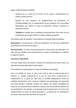 Según la Real Academia Española:
Conjetura es un “Juicio que se forma de las cosas o acaecimientos por
indicios y observaciones.”
Ejemplo de una conjetura: “El establecimiento de indicadores de
corresponsabilidad con la autoeducación de los miembros de la comunidad
Mapasingue que reciben el bono de Desarrollo Humano contribuirá al
compromiso social.”
“hipótesis es aquella que se establece provisionalmente como base de una
investigación que puede confirmar o negar la validez de aquella.”
Hay distintos tipos de hipótesis, a continuación se muestran algunos ejemplos:
Descriptivas: "Los alumnos de x clase son estudiosos". En este caso simplemente
se describe a los alumnos de la clase x
Correlacionales: "A menor nivel socioeconómico, mayor índice de desempleo". En
este caso las variables (nivel socioeconómico e índice de desempleo) se modifican
en alguna dirección.
Causales o Explicativas:
"Si fumar causa cáncer de pulmón, entonces los individuos que fuman tienen una
alta frecuencia para desarrollar la enfermedad."
"Los problemas de aprendizaje son causa de conflictos emocionales".
Aquí una variable es causa de otra (y por ende la otra es consecuencia de la
anterior). La variable dependiente es la que se ubica como consecuencia, la
independiente es la causa (en este caso, la variable independiente serían los
conflictos emocionales, como causa de problemas de aprendizaje). Es importante
que estas hipótesis contengan siempre una palabra que indique causalidad (es
causa de, es consecuencia de, determina, produce, etc) sino puede confundirse con
una correlacional. Por ejemplo, en el ejemplo anterior podrías decir: El menor nivel
socioeconómico es causa de mayor desempleo, y ya dejaría de ser correlacional,
por el solo hecho de incluir el término "es causa de"
 
