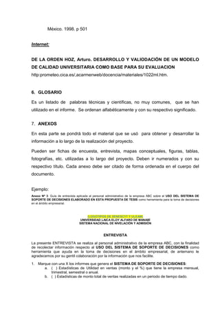México. 1998. p 501
Internet:
DE LA ORDEN HOZ, Arturo. DESARROLLO Y VALIODACIÓN DE UN MODELO
DE CALIDAD UNIVERSITARIA COMO BASE PARA SU EVALUACION
http:prometeo.cica.es/,acarmenweb/docencia/materiales/1022ml.htm.
6. GLOSARIO
Es un listado de palabras técnicas y científicas, no muy comunes, que se han
utilizado en el informe. Se ordenan alfabéticamente y con su respectivo significado.
7. ANEXOS
En esta parte se pondrá todo el material que se usó para obtener y desarrollar la
información a lo largo de la realización del proyecto.
Pueden ser fichas de encuesta, entrevista, mapas conceptuales, figuras, tablas,
fotografías, etc. utilizadas a lo largo del proyecto. Deben ir numerados y con su
respectivo título. Cada anexo debe ser citado de forma ordenada en el cuerpo del
documento.
Ejemplo:
Anexo Nº 3: Guía de entrevista aplicada al personal administrativo de la empresa ABC sobre el USO DEL SISTEMA DE
SOPORTE DE DECISIONES ELABORADO EN ESTA PROPUESTA DE TESIS como herramienta para la toma de decisiones
en el ámbito empresarial.
(LOGOTIPOS DE SENESCYT Y ULEAM)
UNIVERSIDAD LAICA ELOY ALFARO DE MANABÍ
SISTEMA NACIONAL DE NIVELACIÓN Y ADMISIÓN
ENTREVISTA
La presente ENTREVISTA se realiza al personal administrativo de la empresa ABC, con la finalidad
de recolectar información respecto al USO DEL SISTEMA DE SOPORTE DE DECISIONES como
herramienta que ayuda en la toma de decisiones en el ámbito empresarial, de antemano le
agradecemos por su gentil colaboración por la información que nos facilite.
1. Marque con una X los informes que genera el SISTEMA DE SOPORTE DE DECISIONES:
a. ( ) Estadísticas de Utilidad en ventas (monto y el %) que tiene la empresa mensual,
trimestral, semestral o anual.
b. ( ) Estadísticas de monto total de ventas realizadas en un periodo de tiempo dado.
 