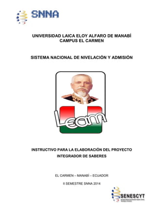 UNIVERSIDAD LAICA ELOY ALFARO DE MANABÍ
CAMPUS EL CARMEN
SISTEMA NACIONAL DE NIVELACIÓN Y ADMISIÓN
INSTRUCTIVO PARA LA ELABORACIÓN DEL PROYECTO
INTEGRADOR DE SABERES
EL CARMEN – MANABÍ – ECUADOR
II SEMESTRE SNNA 2014
 