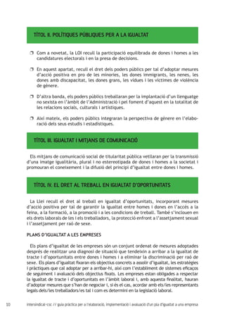 10 intersindical-csc // guia pràctica per a l'elaboració, implementació i avaluació d'un pla d'igualtat a una empresa
TÍTOL II. POLÍTIQUES PÚBLIQUES PER A LA IGUALTAT	
Com a novetat, la LOI recull la participació equilibrada de dones i homes a lesuu
candidatures electorals i en la presa de decisions.
En aquest apartat, recull el dret dels poders públics per tal d’adoptar mesuresuu
d’acció positiva en pro de les minories, les dones immigrants, les nenes, les
dones amb discapacitat, les dones grans, les vídues i les víctimes de violència
de gènere.
D’altra banda, els poders públics treballaran per la implantació d’un llenguatgeuu
no sexista en l’àmbit de l’Administració i pel foment d’aquest en la totalitat de
les relacions socials, culturals i artístiques.
Així mateix, els poders públics integraran la perspectiva de gènere en l’elabo-uu
ració dels seus estudis i estadístiques.
TÍTOL III. IGUALTAT I MITJANS DE COMUNICACIÓ
Els mitjans de comunicació social de titularitat pública vetllaran per la transmissió
d’una imatge igualitària, plural i no estereotipada de dones i homes a la societat i
promouran el coneixement i la difusió del principi d’igualtat entre dones i homes.
TÍTOL IV. EL DRET AL TREBALL EN IGUALTAT D’OPORTUNITATS
La Llei recull el dret al treball en igualtat d’oportunitats, incorporant mesures
d’acció positiva per tal de garantir la igualtat entre homes i dones en l’accés a la
feina, a la formació, a la promoció i a les condicions de treball. També s’inclouen en
els drets laborals de les i els treballadors, la protecció enfront a l’assetjament sexual
i l’assetjament per raó de sexe.
PLANS D’IGUALTAT A LES EMPRESES
Els plans d’igualtat de les empreses són un conjunt ordenat de mesures adoptades
després de realitzar una diagnosi de situació que tendeixin a arribar a la igualtat de
tracte i d’oportunitats entre dones i homes i a eliminar la discriminació per raó de
sexe. Els plans d’igualtat fixaran els objectius concrets a assolir d’igualtat, les estratègies
i pràctiques que cal adoptar per a arribar-hi, així com l’establiment de sistemes eficaços
de seguiment i avaluació dels objectius fixats. Les empreses estan obligades a respectar
la igualtat de tracte i d’oportunitats en l’àmbit laboral i, amb aquesta finalitat, hauran
d’adoptar mesures que s’han de negociar i, si és el cas, acordar amb els/les representants
legals dels/les treballadors/es tal i com es determini en la legislació laboral.
 