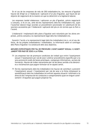 11intersindical-csc // guia pràctica per a l'elaboració, implementació i avaluació d'un pla d'igualtat a una empresa
En el cas de les empreses de més de 250 treballadors/es, les mesures d’igualtat
hauran de dirigir-se a l’elaboració i aplicació d’un pla d’igualtat, que haurà de ser
objecte de negociació de la manera en què es determini a la legislació laboral.
Les empreses també elaboraran i aplicaran un pla d’igualtat, prèvia negociació
o consulta, si és el cas, amb els/les representants dels/les treballadors/res, quan
l’autoritat laboral tingui acordat un procediment sancionador en substitució de les
sancions accessòries per l’elaboració i aplicació del pla en els termes que es fixin a
l’acord.
L’elaboració i implantació dels plans d’igualtat serà voluntària per les altres em-
preses, prèvia consulta a la representació legal dels/les treballadors/es.
Garantir l’accés a la representació legal dels/les treballadors/res o, en el seu de-
fecte, de les pròpies treballadores i treballadors, la informació sobre el contingut
dels Plans d’igualtat i la consecució dels seus objectius.
MESURES ESPECÍFIQUES PER TAL DE PREVEURE L’ASSETJAMENT SEXUAL I L’ASSET-
JAMENT PER RAÓ DE SEXE A LA FEINA.
Les empreses han de promoure condicions de treball que evitin l’assetjamentuu
sexual i l’assetjament per raó de sexe i arbitrar procediments específics per a la
seva prevenció (codis de bones pràctiques, campanyes informatives, accions de
formació). Hauran de trobar mecanismes per tal de donar sortida a les denúnci-
es o reclamacions que puguin formular-se en aquest sentit.
Els/les representants dels/les treballadors/res hauran de contribuir a preveniruu
l’assetjament sexual i l’assetjament per raó de sexe a la feina mitjançant la
sensibilització dels/les treballadors/es enfront aquesta situació i informant a la
direcció de l’empresa de les conductes o comportaments quan en tinguin conei-
xement i d’aquelles que puguin propiciar-ho.
 