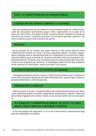 12 intersindical-csc // guia pràctica per a l'elaboració, implementació i avaluació d'un pla d'igualtat a una empresa
TÍTOL V. EL PRINCIPI D’IGUALTAT EN L’OCUPACIÓ PÚBLICA
Llicència per risc durant l’embaràs i la lactància.
Quan les condicions del lloc de treball d’una funcionària inclosa en l’àmbit d’apli-
cació del mutualisme administratiu puguin influir negativament en la salut de la
dona, del fill o la filla, se li podrà concedir un permís durant l’embaràs i la lactància
natural en els termes i condicions previstes a la normativa aplicable, garantint els
drets econòmics durant tota la duració del permís.
Vacances
Sense prejudici de les millores que puguin derivar-se dels acords subscrits entre
l’Administració General de l’Estat i els seus organismes públics vinculats o depen-
dents d’aquesta amb la representació dels/les treballadors/res al servei de l’Admi-
nistració pública, quan el període de vacances coincideixi amb una incapacitat tem-
poral derivada de l’embaràs, part o lactància natural o amb el permís de maternitat,
o amb la seva ampliació per lactància, la treballadora pública tindrà dret a disposar
de les vacances en altres dates, encara que acabi l’any natural.
Activitats positives en les activitats de formació
S’atorgarà preferència durant un any en l’adjudicació de places a qui s’incorpori al
servei actiu procedent del permís de maternitat/paternitat, guarda legal i atenció a
persones dependents o amb discapacitat.
Formació per a la igualtat
Totes les proves d’accés a l’ocupació pública de l’Administració General de l’Estat
i dels organismes públics vinculats o dependents contemplaran l’estudi i l’aplicació
del principi d’igualtat entre dones i homes en els diversos àmbits de la funció públi-
ca.
Pla d’igualtat a l’Administració General de l’Estat i als orga-
nismes públics vinculats o depenents d’aquesta.
El Pla serà objecte de negociació i si és el cas d’acord amb la representació legal
dels/les treballadors/res públics.
 