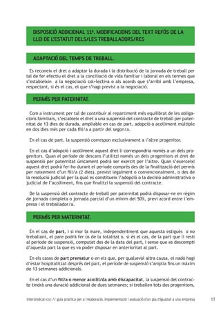 13intersindical-csc // guia pràctica per a l'elaboració, implementació i avaluació d'un pla d'igualtat a una empresa
Disposició Addicional 11ª. Modificacions del text refós de la
Llei de l’Estatut dels/les Treballadors/res
Adaptació del temps de treball.
Es reconeix el dret a adaptar la durada i la distribució de la jornada de treball per
tal de fer efectiu el dret a la conciliació de vida familiar i laboral en els termes que
s’estableixin a la negociació col•lectiva o als acords que s’arribi amb l’empresa,
respectant, si és el cas, el que s’hagi previst a la negociació.
Permís per paternitat.
Com a instrument per tal de contribuir al repartiment més equilibrat de les obliga-
cions familiars, s’estableix el dret a una suspensió del contracte de treball per pater-
nitat de 13 dies de durada, ampliable en cas de part, adopció o acolliment múltiple
en dos dies més per cada fill/a a partir del segon/a.
En el cas de part, la suspensió correspon exclusivament a l’altre progenitor.
En el cas d’adopció i acolliment aquest dret li correspondria només a un dels pro-
genitors. Quan el període de descans l’utilitzi només un dels progenitors el dret de
suspensió per paternitat únicament podrà ser exercit per l’altre. Quan s’exerceixi
aquest dret podrà fer-ho durant el període comprés des de la finalització del permís
per naixement d’un fill/a (2 dies), previst legalment o convencionalment, o des de
la resolució judicial per la qual es constitueix l’adopció o la decisió administrativa o
judicial de l’acolliment, fins que finalitzi la suspensió del contracte.
De la suspensió del contracte de treball per paternitat podrà disposar-ne en règim
de jornada completa o jornada parcial d’un mínim del 50%, previ acord entre l’em-
presa i el treballador/a.
Permís per maternitat.
En el cas de part, i si mor la mare, independentment que aquesta estiguès o no
treballant, el pare podrà fer ús de la totalitat o, si és el cas, de la part que li resti
al període de suspensió, computat des de la data del part, i sense que es descompti
d’aquesta part la que es va poder disposar en anterioritat al part.
En els casos de part prematur o en els que, per qualsevol altra causa, el nadó hagi
d’estar hospitalitzat després del part, el període de suspensió s’amplia fins un màxim
de 13 setmanes addicionals.
En el cas d’un fill/a o menor acollit/da amb discapacitat, la suspensió del contrac-
te tindrà una duració addicional de dues setmanes; si treballen tots dos progenitors,
 